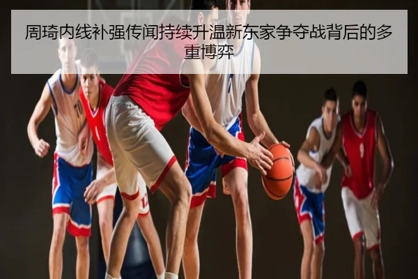 周琦内线补强传闻持续升温新东家争夺战背后的多重博弈