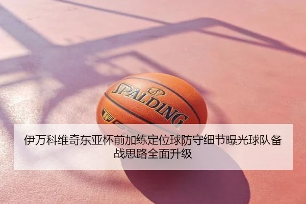 伊万科维奇东亚杯前加练定位球防守细节曝光球队备战思路全面升级