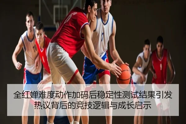 全红婵难度动作加码后稳定性测试结果引发热议背后的竞技逻辑与成长启示