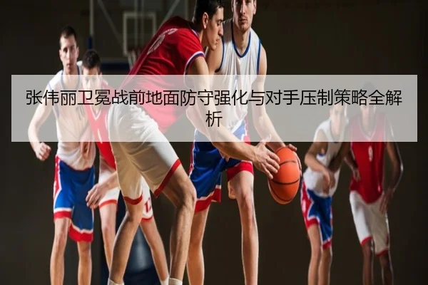 张伟丽卫冕战前地面防守强化与对手压制策略全解析