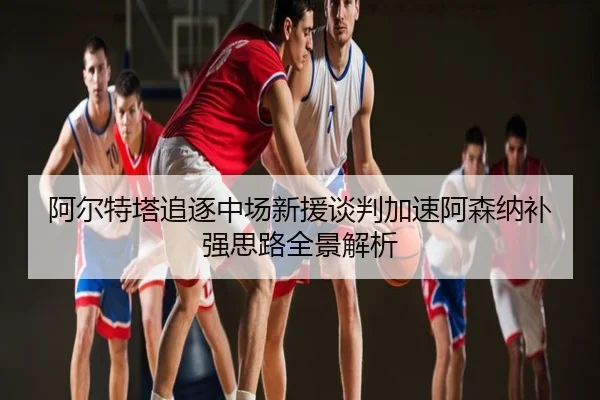 阿尔特塔追逐中场新援谈判加速阿森纳补强思路全景解析