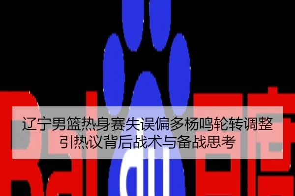辽宁男篮热身赛失误偏多杨鸣轮转调整引热议背后战术与备战思考