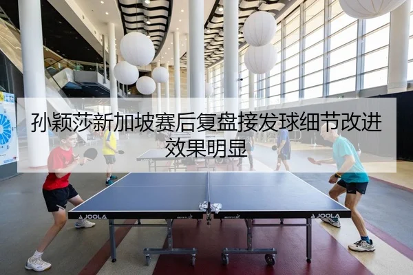 孙颖莎新加坡赛后复盘接发球细节改进效果明显