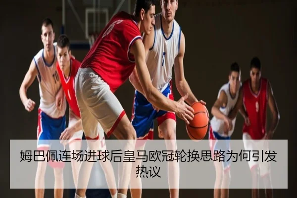 姆巴佩连场进球后皇马欧冠轮换思路为何引发热议