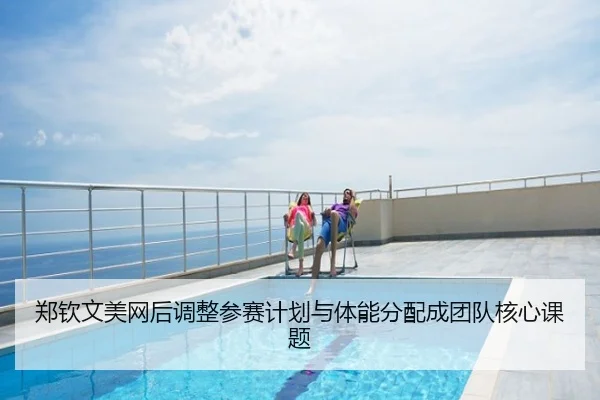 郑钦文美网后调整参赛计划与体能分配成团队核心课题