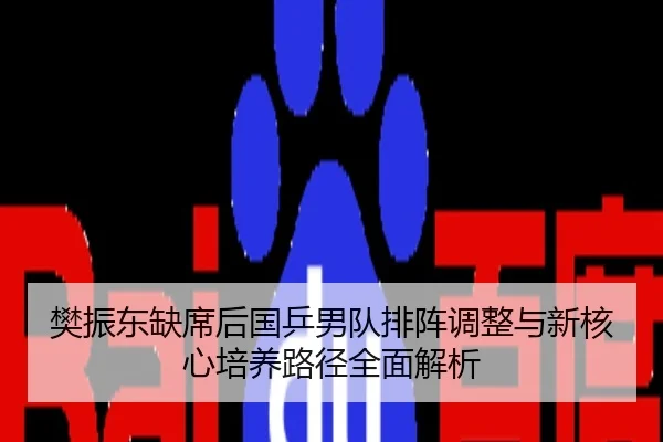 樊振东缺席后国乒男队排阵调整与新核心培养路径全面解析