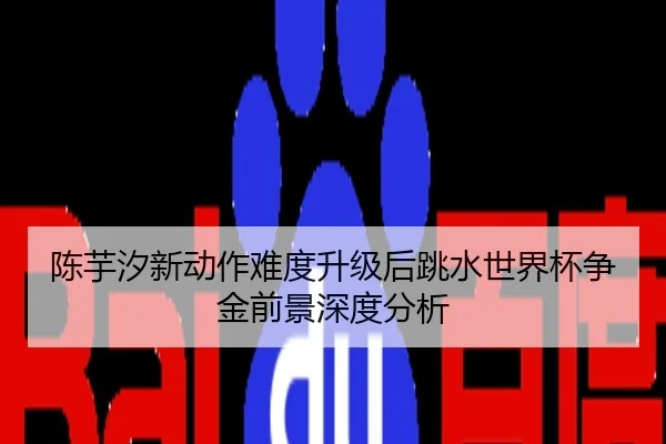 陈芋汐新动作难度升级后跳水世界杯争金前景深度分析