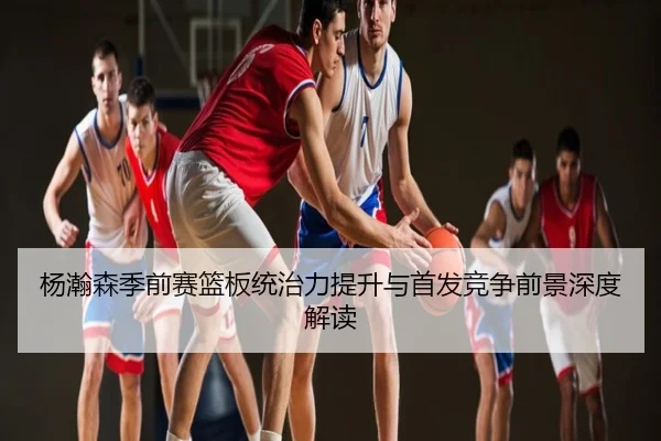 杨瀚森季前赛篮板统治力提升与首发竞争前景深度解读