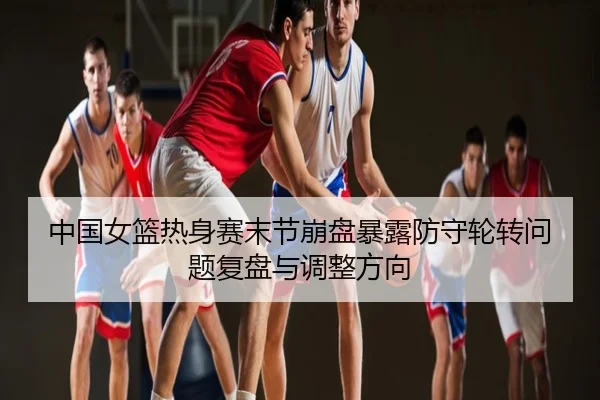 中国女篮热身赛末节崩盘暴露防守轮转问题复盘与调整方向