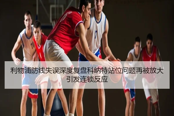 利物浦防线失误深度复盘科纳特站位问题再被放大引发连锁反应